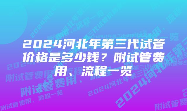 2024河北年第三代试管价格是多少钱?附试管费用、流程一览