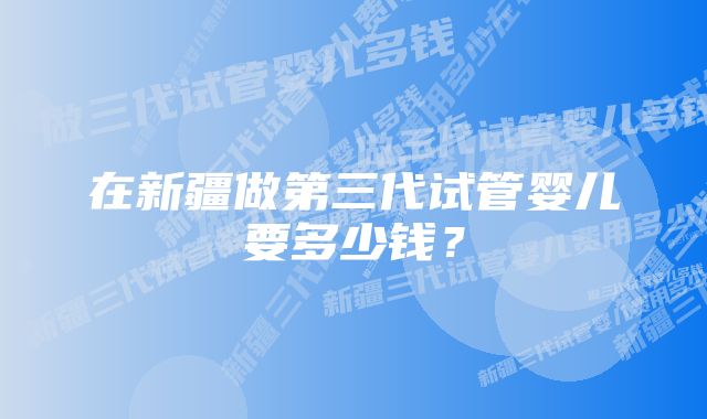 在新疆做第三代试管婴儿要多少钱？