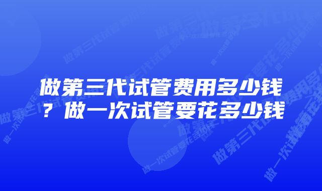 做第三代试管费用多少钱?做一次试管要花多少钱