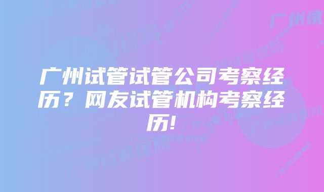 广州试管试管公司考察经历?网友试管机构考察经历!