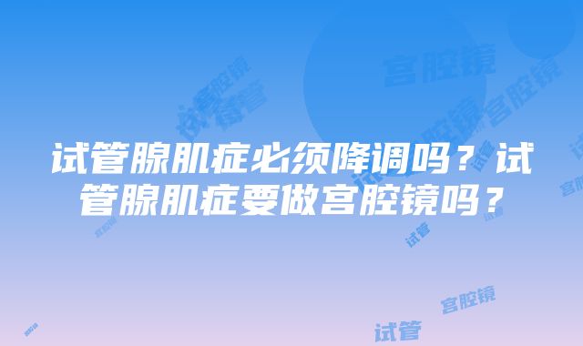 试管腺肌症必须降调吗?试管腺肌症要做宫腔镜吗?