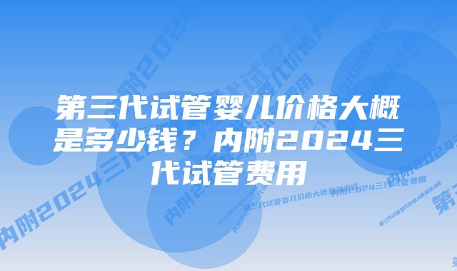 第三代试管婴儿价格大概是多少钱?内附2024三代试管费用