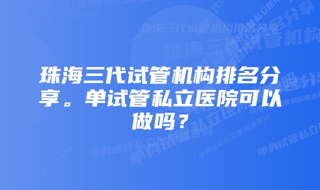 珠海三代试管机构排名分享。单试管私立医院可以做吗?