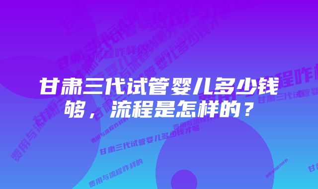 甘肃三代试管婴儿多少钱够,流程是怎样的?