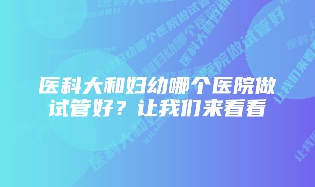 医科大和妇幼哪个医院做试管好?让我们来看看