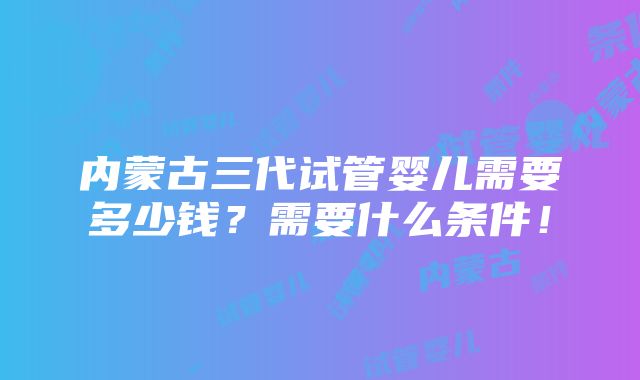 内蒙古三代试管婴儿需要多少钱?需要什么条件!
