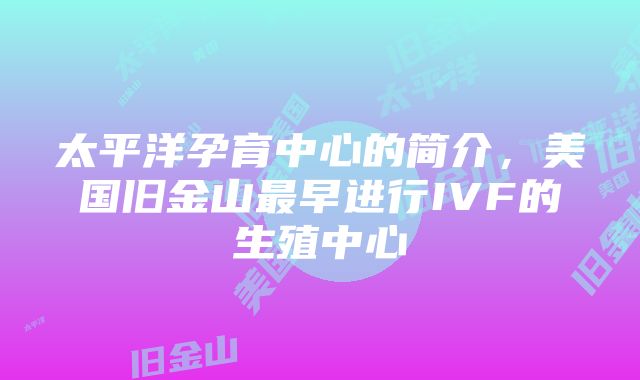 太平洋孕育中心的简介,美国旧金山最早进行IVF的生殖中心