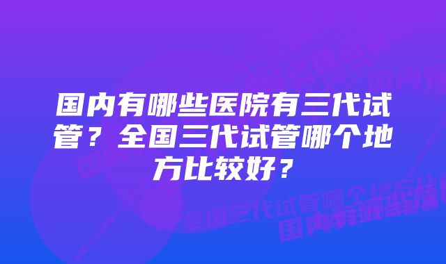 国内有哪些医院有三代试管?全国三代试管哪个地方比较好?