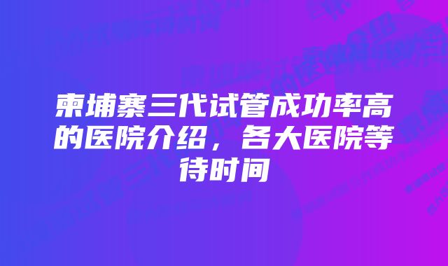 柬埔寨三代试管成功率高的医院介绍,各大医院等待时间