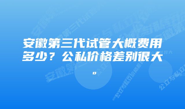 安徽第三代试管大概费用多少?公私价格差别很大。