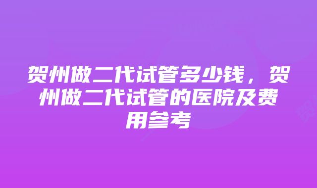 贺州做二代试管多少钱,贺州做二代试管的医院及费用参考