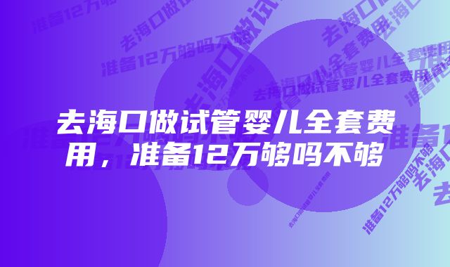 去海口做试管婴儿全套费用,准备12万够吗不够
