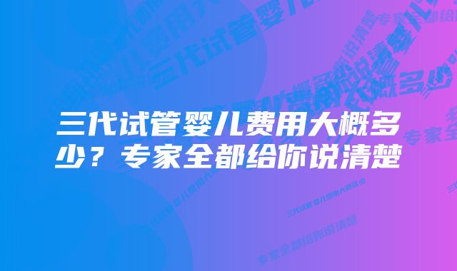 三代试管婴儿费用大概多少?专家全都给你说清楚