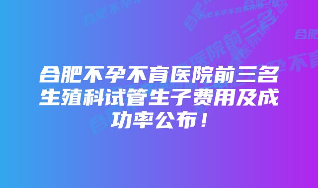 合肥不孕不育医院前三名生殖科试管生子费用及成功率公布!