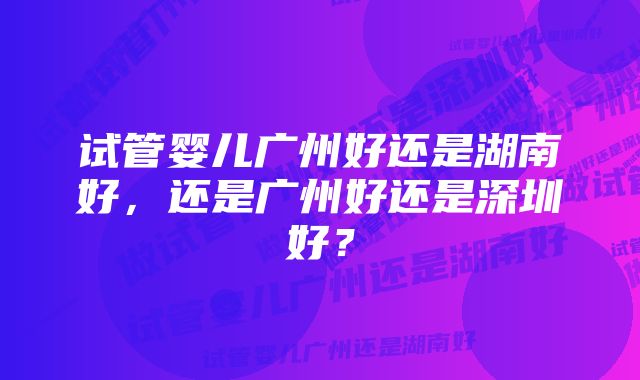 试管婴儿广州好还是湖南好,还是广州好还是深圳好?