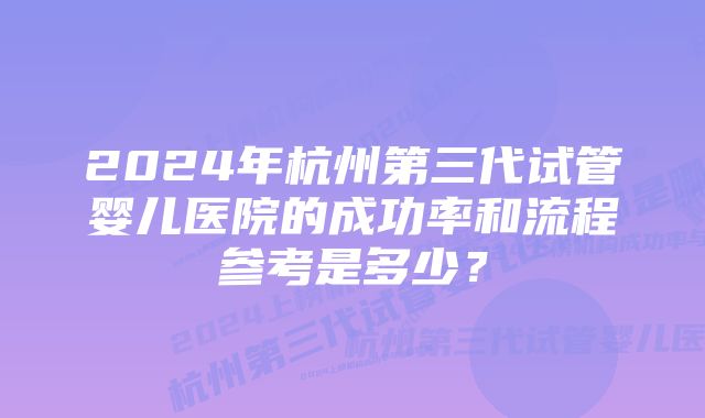 2024年杭州第三代试管婴儿医院的成功率和流程参考是多少?