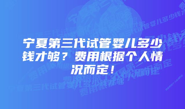 宁夏第三代试管婴儿多少钱才够?费用根据个人情况而定!