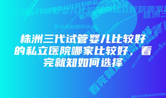 株洲三代试管婴儿比较好的私立医院哪家比较好,看完就知如何选择