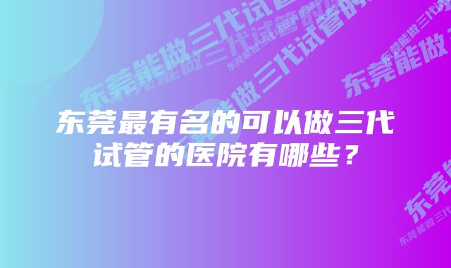 东莞最有名的可以做三代试管的医院有哪些?