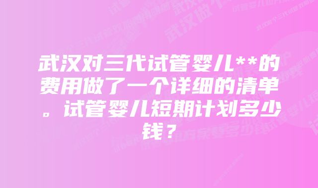 武汉对三代试管婴儿**的费用做了一个详细的清单。试管婴儿短期计划多少钱?