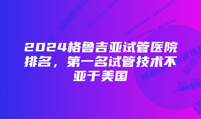 2024格鲁吉亚试管医院排名,第一名试管技术不亚于美国