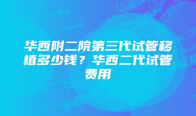 华西附二院第三代试管移植多少钱?华西二代试管费用