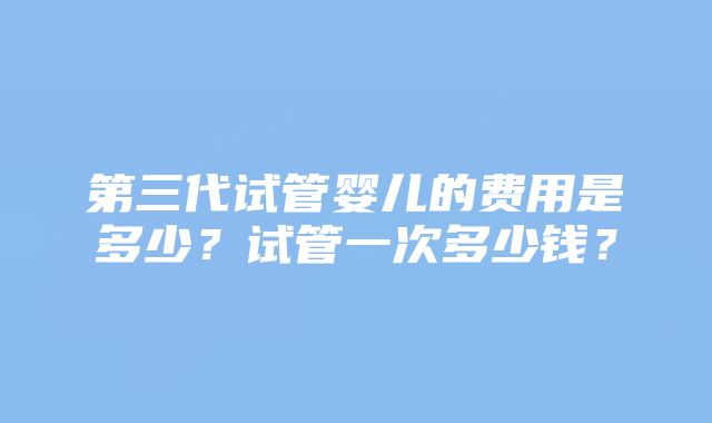 第三代试管婴儿的费用是多少?试管一次多少钱?