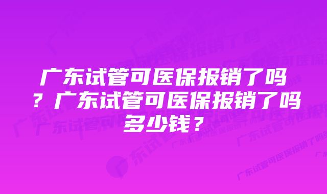 广东试管可医保报销了吗?广东试管可医保报销了吗多少钱?