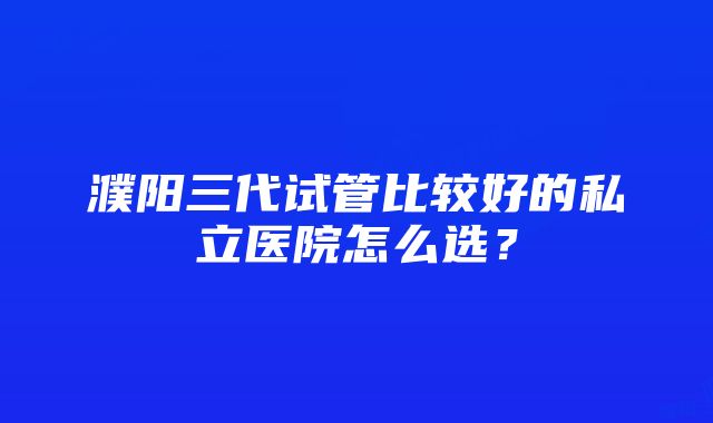 濮阳三代试管比较好的私立医院怎么选?