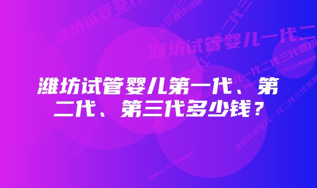 潍坊试管婴儿第一代、第二代、第三代多少钱?