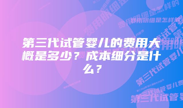第三代试管婴儿的费用大概是多少?成本细分是什么?