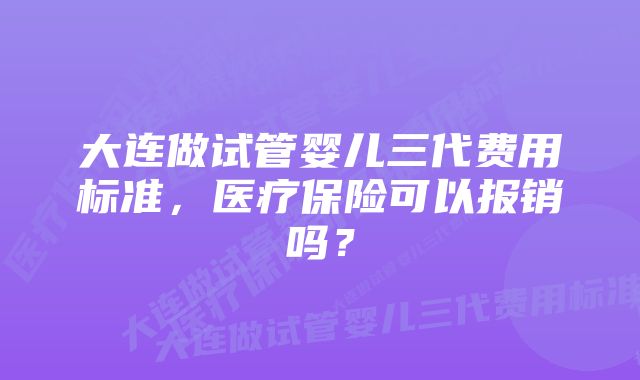大连做试管婴儿三代费用标准,医疗保险可以报销吗?