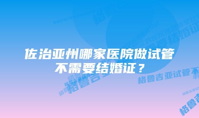 佐治亚州哪家医院做试管不需要结婚证?