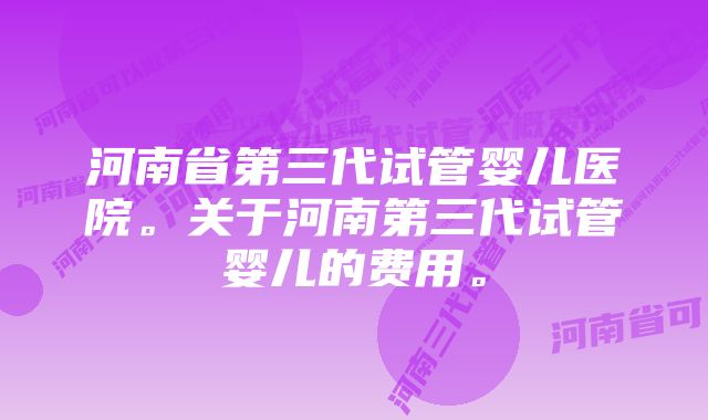 河南省第三代试管婴儿医院。关于河南第三代试管婴儿的费用。