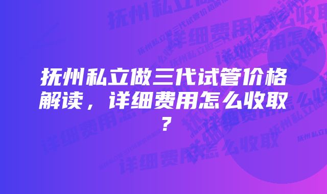 抚州私立做三代试管价格解读，详细费用怎么收取？