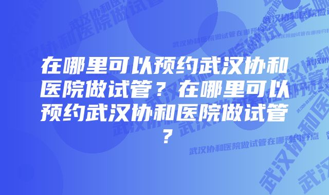 在哪里可以预约武汉协和医院做试管?在哪里可以预约武汉协和医院做试管?