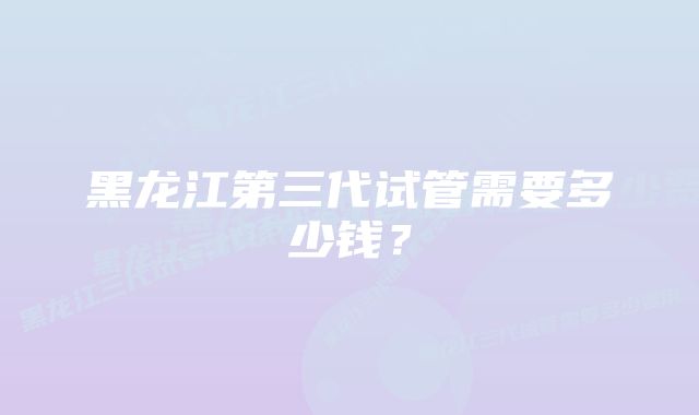 黑龙江第三代试管需要多少钱?