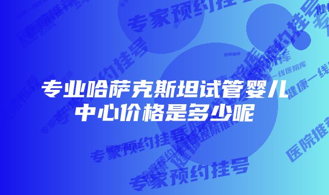 专业哈萨克斯坦试管婴儿中心价格是多少呢