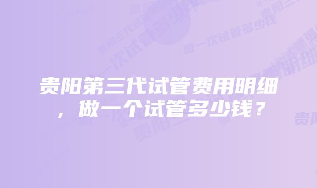 贵阳第三代试管费用明细,做一个试管多少钱?