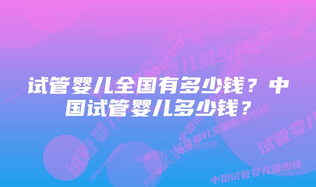 试管婴儿全国有多少钱?中国试管婴儿多少钱?