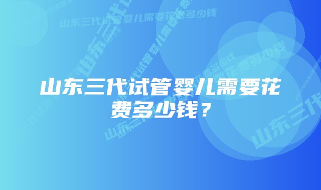 山东三代试管婴儿需要花费多少钱?