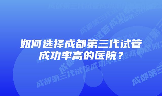 如何选择成都第三代试管成功率高的医院?