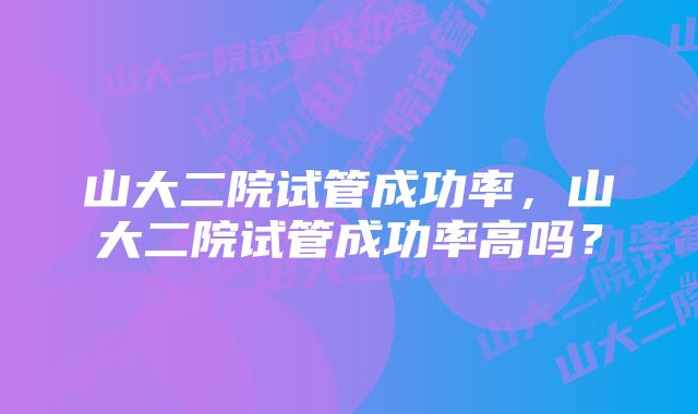 山大二院试管成功率,山大二院试管成功率高吗?