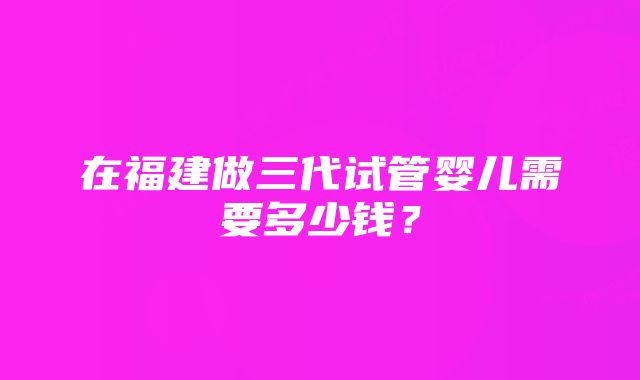 在福建做三代试管婴儿需要多少钱?