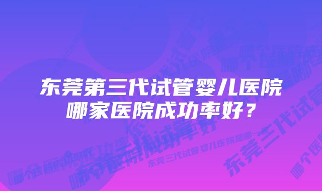 东莞第三代试管婴儿医院哪家医院成功率好?