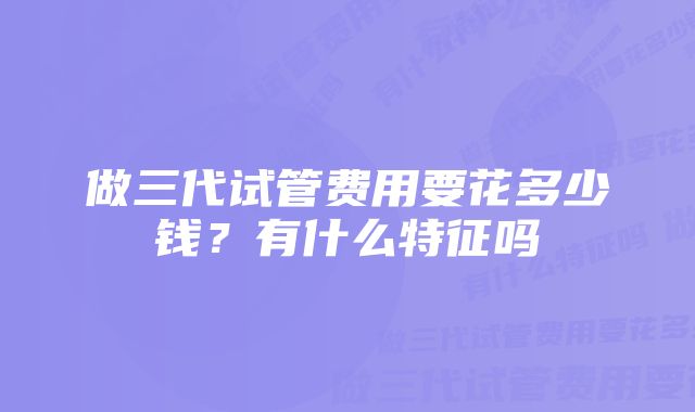 做三代试管费用要花多少钱?有什么特征吗