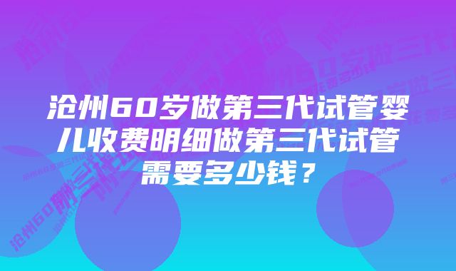 沧州60岁做第三代试管婴儿收费明细做第三代试管需要多少钱?