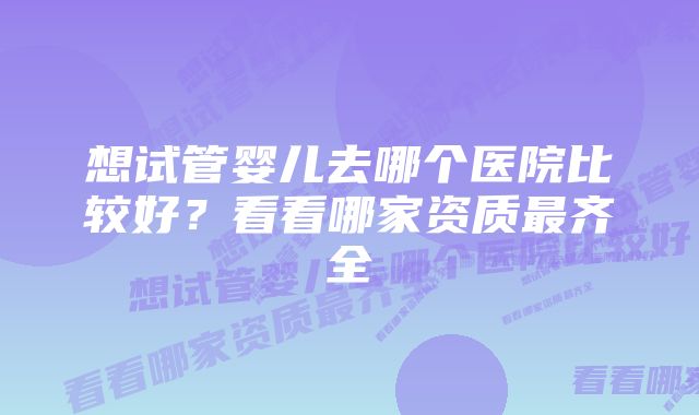 想试管婴儿去哪个医院比较好?看看哪家资质最齐全