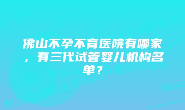 佛山不孕不育医院有哪家,有三代试管婴儿机构名单?