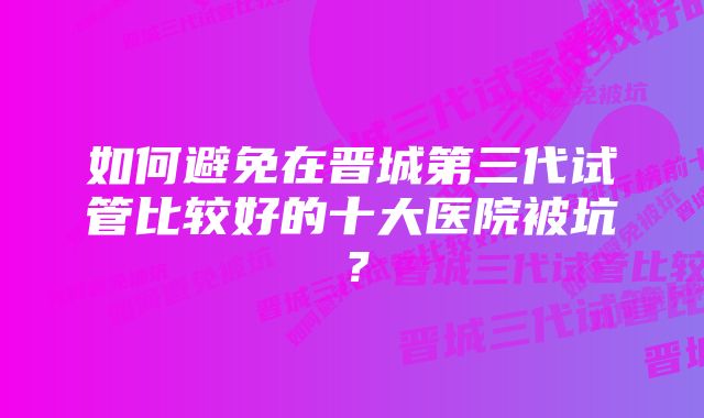如何避免在晋城第三代试管比较好的十大医院被坑?